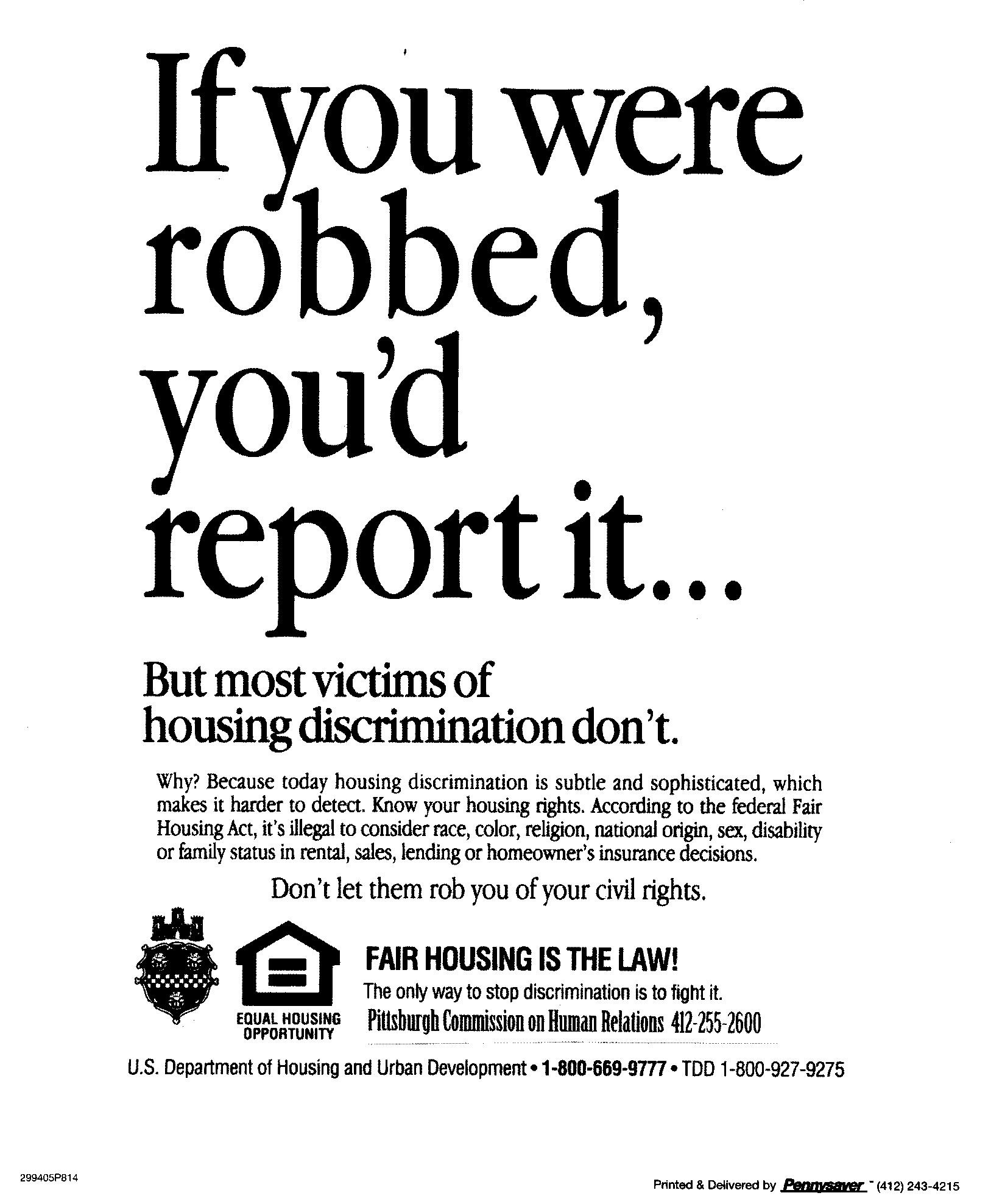 If you were robbed, you'd report it...But most victims of housing discrimination don't. Why? Because today housing discrimination is subtle and sophisticated, which makes it harder to detect. Know your housing rights. According to the federal Fair Housing Act, it's illegal to consider race, color, religion, national origin, sex, disability or familial status in rental, sales, lending or homeowner's insurance decisions. Don't let them rob you of your civil rights. Fair housing is the Law! The only way to stop discrimination is to fight it. 