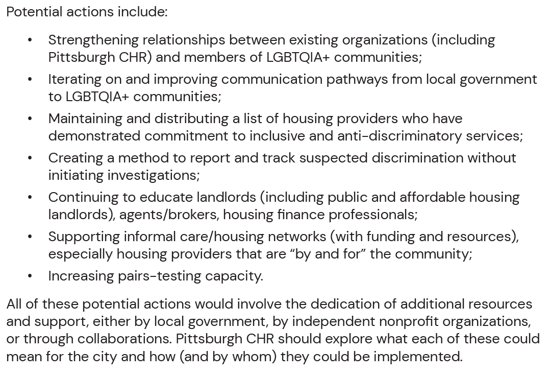 Potential actions include: • Strengthening relationships between existing organizations (including Pittsburgh CHR) and members of LGBTQIA+ communities; • Iterating on and improving communication pathways from local government to LGBTQIA+ communities; • Maintaining and distributing a list of housing providers who have demonstrated commitment to inclusive and anti-discriminatory services; • Creating a method to report and track suspected discrimination without initiating investigations; • Continuing to educate landlords (including public and affordable housing landlords), agents/brokers, housing finance professionals; • Supporting informal care/housing networks (with funding and resources), especially housing providers that are “by and for” the community; • Increasing pairs-testing capacity