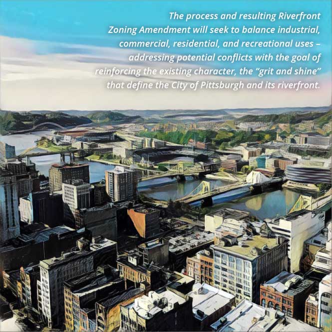 The process and resulting Riverfront Zoning Amendment will seek to balance industrial, commercial, residential, and recreational uses - addressing potential conflicts with the goal of reinforcing the existing character, the grit and shine that define the City of Pittsburgh and its riverfront