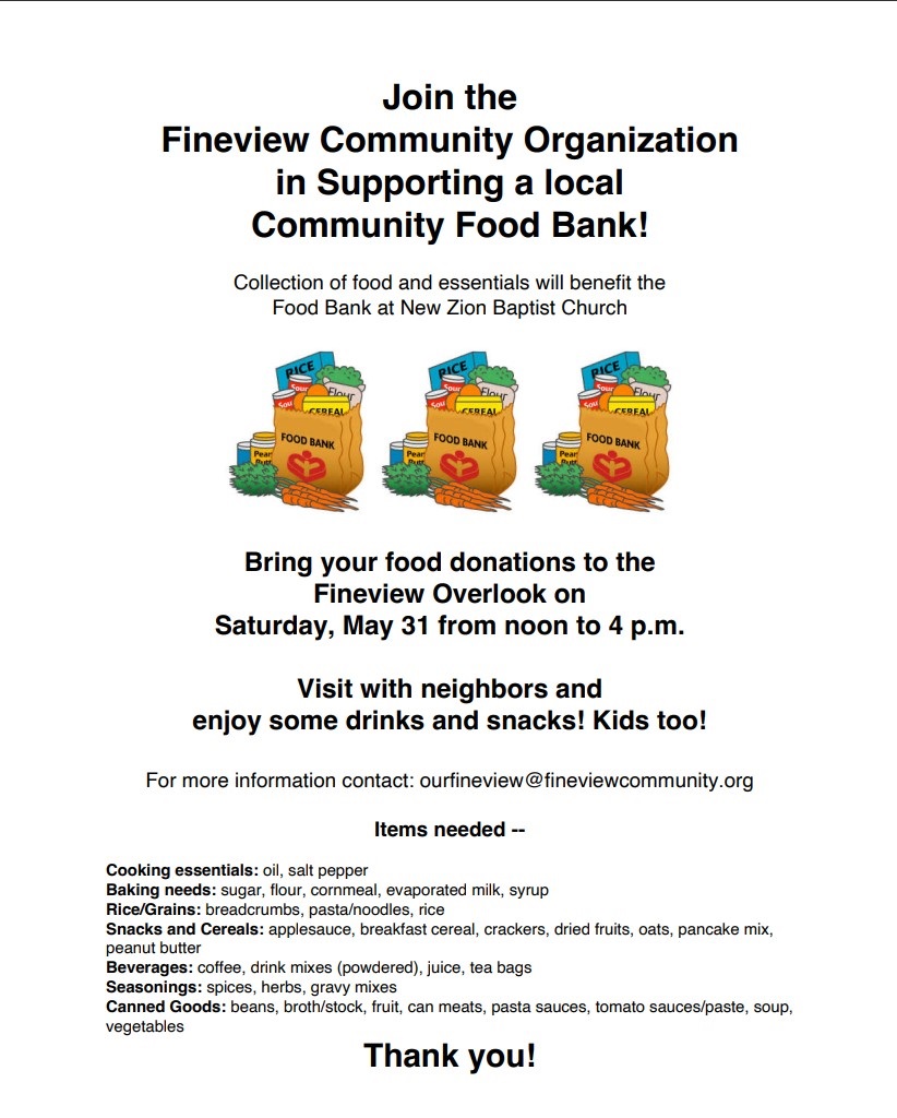 Join the Fineview Community Organization in Supporting a local Community Food Bank! Collection of food and essentials will benefit the Food Bank at New Zion Baptist Church Bring your food donations to the Fineview Overlook on Saturday, May 31 from noon to 4 p.m. Visit with neighbors and enjoy some drinks and snacks! Kids too! For more information contact: ourfineview@fineviewcommunity.org Items needed -- Cooking essentials: oil, salt pepper Baking needs: sugar, flour, cornmeal, evaporated milk, syrup Rice/Grains: breadcrumbs, pasta/noodles, rice Snacks and Cereals: applesauce, breakfast cereal, crackers, dried fruits, oats, pancake mix, peanut butter Beverages: coffee, drink mixes (powdered), juice, tea bags Seasonings: spices, herbs, gravy mixes Canned Goods: beans, broth/stock, fruit, can meats, pasta sauces, tomato sauces/paste, soup, vegetables Thank you